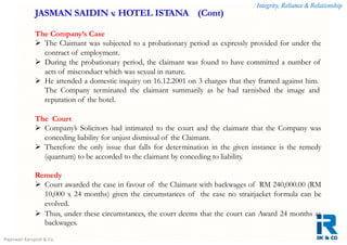 Integrity, Reliance & Relationship
Rajeswari Karupiah & Co.
The Company’s Case
 The Claimant was subjected to a probationary period as expressly provided for under the
contract of employment.
 During the probationary period, the claimant was found to have committed a number of
acts of misconduct which was sexual in nature.
 He attended a domestic inquiry on 16.12.2001 on 3 charges that they framed against him.
The Company terminated the claimant summarily as he had tarnished the image and
reputation of the hotel.
The Court
 Company’s Solicitors had intimated to the court and the claimant that the Company was
conceding liability for unjust dismissal of the Claimant.
 Therefore the only issue that falls for determination in the given instance is the remedy
(quantum) to be accorded to the claimant by conceding to liability.
Remedy
 Court awarded the case in favour of the Claimant with backwages of RM 240,000.00 (RM
10,000 x 24 months) given the circumstances of the case no straitjacket formula can be
evolved.
 Thus, under these circumstances, the court deems that the court can Award 24 months as
backwages.
JASMAN SAIDIN v. HOTEL ISTANA (Cont)
 