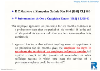 Integrity, Reliance & Relationship
Rajeswari Karupiah & Co.
 K C Mathews v. Kumpulan Guthrie Sdn Bhd [1981] CLJ 40B
 V Subramaniam & Ors v. Craigielea Estate [1982] 1 LNS 40
“An employee appointed on probation for six months continues as
a probationer even after the period of six months - if at the end
of the period his services had either not been terminated or he is
confirmed;
It appears clear to us that without anything more an appointment
on probation for six months gives the employer no right to
terminate the service of an employee before six months had
expired - except on the grounds of misconduct or other
sufficient reasons in which case even the services of a
permanent employee could be terminated”
 