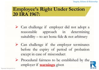 Integrity, Reliance & Relationship
Rajeswari Karupiah & Co.
How is a contract of employment terminated?Employee’s Right Under Section
20 IRA 1967:
 Can challenge if employer did not adopt a
reasonable approach in determining
suitability – to act bona fide & not arbitrary
 Can challenge if the employer terminates
before the expiry of period of probation
except in case of misconduct
 Procedural fairness to be established by the
employer if warnings given
 