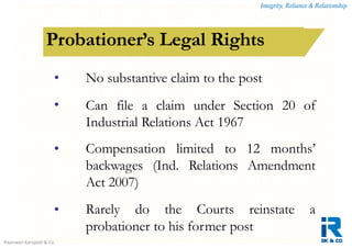 Integrity, Reliance & Relationship
Rajeswari Karupiah & Co.
How is a contract of employment terminated?Probationer’s Legal Rights
•
•
No substantive claim to the post
Can file a claim under Section 20 of
Industrial Relations Act 1967
Compensation limited to 12 months’
backwages (Ind. Relations Amendment
Act 2007)
Rarely do the Courts reinstate a
probationer to his former post
•
•
 