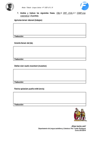 Aulae Tabula. Lingua latina. 4º ESO B C D 
7. Analiza y traduce las siguientes frases. [OBJ.9 CRIT. EVAL.9.1 COMP.Ling; 
Departamento de Lengua castellana y Literatura. Prof. Tomás Rodríguez 
Curso 2013/2014 
matemática]. (3 puntos). 
Agricolae terram laborant (trabajan). 
Traducción: 
Scientia famam dat (da). 
Traducción: 
Stellae viam nautis mosntrant (muestran). 
Traducción: 
Femina epistulam puellis mittit (envía). 
Traducción: 
Alea iacta est! 
 