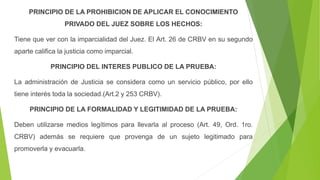 PRINCIPIO DE LA PROHIBICION DE APLICAR EL CONOCIMIENTO
PRIVADO DEL JUEZ SOBRE LOS HECHOS:
Tiene que ver con la imparcialidad del Juez. El Art. 26 de CRBV en su segundo
aparte califica la justicia como imparcial.
PRINCIPIO DEL INTERES PUBLICO DE LA PRUEBA:
La administración de Justicia se considera como un servicio público, por ello
tiene interés toda la sociedad.(Art.2 y 253 CRBV).
PRINCIPIO DE LA FORMALIDAD Y LEGITIMIDAD DE LA PRUEBA:
Deben utilizarse medios legítimos para llevarla al proceso (Art. 49, Ord. 1ro.
CRBV) además se requiere que provenga de un sujeto legitimado para
promoverla y evacuarla.
 