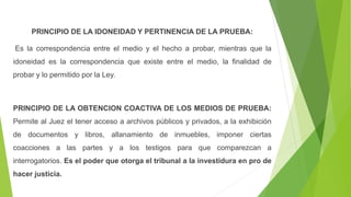 PRINCIPIO DE LA IDONEIDAD Y PERTINENCIA DE LA PRUEBA:
Es la correspondencia entre el medio y el hecho a probar, mientras que la
idoneidad es la correspondencia que existe entre el medio, la finalidad de
probar y lo permitido por la Ley.
PRINCIPIO DE LA OBTENCION COACTIVA DE LOS MEDIOS DE PRUEBA:
Permite al Juez el tener acceso a archivos públicos y privados, a la exhibición
de documentos y libros, allanamiento de inmuebles, imponer ciertas
coacciones a las partes y a los testigos para que comparezcan a
interrogatorios. Es el poder que otorga el tribunal a la investidura en pro de
hacer justicia.
 