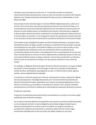 extranjero, que el principio jura novit curia, es "un principio corriente en el Derecho
Internacional Privado Latinoamericano, y que sus raíces se remontan a) artículo 2 del Protocolo
Adicional a los Tratados de Derecho Internacional Privado suscritos en Montevideo, el 13 de
febrero de 1889,
Este principio ha sido reiterado luego en el artículo 408 del Código Bustamante, y ahora en el
artículo 2 de la Convención sobre Normas Generales de Derecho Internacional Privado. En el
ante proyecto de convención preparado originalmente por los profesores mexicanos José Luis
Siqueiros y Carlos Arellano García, se fundamentó esta solución, afirmando que la obligación
jurídica de aplicar derecho extranjero cuando éste ha resultado competente al determinarlo así
la norma jurídica ius privatista, "es la consagración expresa de la penetración extraterritorial de
la norma jurídica extraña, base fundamental de la existencia del Derecho Internacional Privado".
b) Se impone al juez la obligación de aplicar de oficio el derecho extranjero, sin perjuicio de la
facultad de las partes de alegar y probar la existencia y contenido de la ley extranjera invocada,
reconociéndose así a las partes, la facultad de colaborar con el juez en dicha prueba, sin que
esta actividad pueda considerarse como una manifestación del onus probandi que les
corresponde respecto de los hechos, sino propiamente como una participación de ciencia, para
hacer conocida del juez la norma en sí misma, objetivamente considerada, porque en este caso
como observa Micheli la parte no alega un derecho, como lo hace cuando afirma un derecho a
título de razón de la pretensión formulada, sino que asevera el derecho mismo a título de
verdad.
Sin embargo, la obligación del juez de aplicar de oficio el derecho extranjero, no supone el deber
de conocer la norma extranjera, sino el de juzgar en todo caso, haciendo uso del poder de
solicitar de oficio, del Estado de cuya legislación se trate, un informe sobre el texto, vigencia,
sentido y alcance legal del derecho aplicable.
c) Se admite el control de casación por infracción, interpretación errónea o aplicación indebida
de la ley extranjera (Art. 412 Código Bustamante y Art. 4 Convención Normas Generales de
Derecho Internacional Privado), separándose así el sistema, de aquellas legislaciones corno la
alemana y la francesa, que consideran el cometido de la revisión o de la casación, limitando
exclusivamente al control de la unidad y de la uniformidad de la aplicación del derecho nacional.
Prueba de la costumbre
En general, el tratamiento procesal del derecho consuetudinario se somete a las mismas reglas
establecidas para el derecho extranjero.
Por la esencia misma del derecho consuetudinario que nace de la conciencia jurídica del pueblo,
en el cual adquiere de hecho su fuerza obligatoria, existe desde antiguo la idea de que el
derecho consuetudinario es un hecho y que en lo relativo a la carga de la prueba y al
procedimiento probatorio para demostrar su existencia, deben valer las mismas reglas
comúnmente admitidas para los de más hechos que deben probarse en una causa.
 
