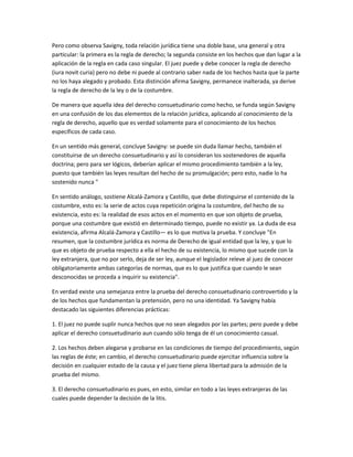 Pero como observa Savigny, toda relación jurídica tiene una doble base, una general y otra
particular: la primera es la regla de derecho; la segunda consiste en los hechos que dan lugar a la
aplicación de la regla en cada caso singular. El juez puede y debe conocer la regla de derecho
(iura novit curia) pero no debe ni puede al contrario saber nada de los hechos hasta que la parte
no los haya alegado y probado. Esta distinción afirma Savigny, permanece inalterada, ya derive
la regla de derecho de la ley o de la costumbre.
De manera que aquella idea del derecho consuetudinario como hecho, se funda según Savigny
en una confusión de los das elementos de la relación jurídica, aplicando al conocimiento de la
regla de derecho, aquello que es verdad solamente para el conocimiento de los hechos
específicos de cada caso.
En un sentido más general, concluye Savigny: se puede sin duda llamar hecho, también el
constituirse de un derecho consuetudinario y así lo consideran los sostenedores de aquella
doctrina; pero para ser lógicos, deberían aplicar el mismo procedimiento también a la ley,
puesto que también las leyes resultan del hecho de su promulgación; pero esto, nadie lo ha
sostenido nunca "
En sentido análogo, sostiene Alcalá-Zamora y Castillo, que debe distinguirse el contenido de la
costumbre, esto es: la serie de actos cuya repetición origina la costumbre, del hecho de su
existencia, esto es: la realidad de esos actos en el momento en que son objeto de prueba,
porque una costumbre que existió en determinado tiempo, puede no existir ya. La duda de esa
existencia, afirma Alcalá-Zamora y Castillo— es lo que motiva la prueba. Y concluye "En
resumen, que la costumbre jurídica es norma de Derecho de igual entidad que la ley, y que lo
que es objeto de prueba respecto a ella el hecho de su existencia, lo mismo que sucede con la
ley extranjera, que no por serlo, deja de ser ley, aunque el legislador releve al juez de conocer
obligatoriamente ambas categorías de normas, que es lo que justifica que cuando le sean
desconocidas se proceda a inquirir su existencia".
En verdad existe una semejanza entre la prueba del derecho consuetudinario controvertido y la
de los hechos que fundamentan la pretensión, pero no una identidad. Ya Savigny había
destacado las siguientes diferencias prácticas:
1. El juez no puede suplir nunca hechos que no sean alegados por las partes; pero puede y debe
aplicar el derecho consuetudinario aun cuando sólo tenga de él un conocimiento casual.
2. Los hechos deben alegarse y probarse en las condiciones de tiempo del procedimiento, según
las reglas de éste; en cambio, el derecho consuetudinario puede ejercitar influencia sobre la
decisión en cualquier estado de la causa y el juez tiene plena libertad para la admisión de la
prueba del mismo.
3. El derecho consuetudinario es pues, en esto, similar en todo a las leyes extranjeras de las
cuales puede depender la decisión de la litis.
 