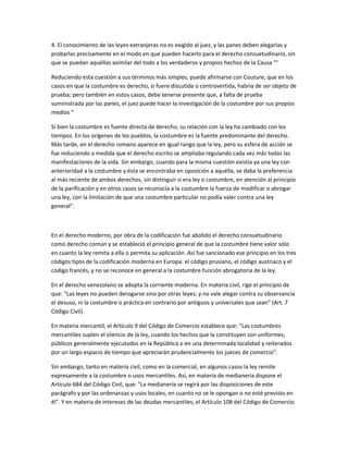 4. El conocimiento de las leyes extranjeras no es exigido al juez, y las panes deben alegarlas y
probarlas precisamente en el modo en que pueden hacerlo para el derecho consuetudinario, sin
que se puedan aquéllas asimilar del todo a los verdaderos y propios hechos de la Causa "°
Reduciendo esta cuestión a sus términos más simples, puede afirmarse con Couture, que en los
casos en que la costumbre es derecho, si fuere discutida o controvertida, habría de ser objeto de
prueba; pero también en estos casos, debe tenerse presente que, a falta de prueba
suministrada por las panes, el juez puede hacer la investigación de la costumbre por sus propios
medios "
Si bien la costumbre es fuente directa de derecho, su relación con la ley ha cambiado con los
tiempos. En los orígenes de los pueblos, la costumbre es la fuente predominante del derecho.
Más tarde, en el derecho romano aparece en igual rango que la ley, pero su esfera de acción se
fue reduciendo a medida que el derecho escrito se ampliaba regulando cada vez más todas las
manifestaciones de la vida. Sin embargo, cuando para la misma cuestión existía ya una ley con
anterioridad a la costumbre y ésta se encontraba en oposición a aquélla, se daba la preferencia
al más reciente de ambos derechos, sin distinguir si era ley o costumbre, en atención al principio
de la parificación y en otros casos se reconocía a la costumbre la fuerza de modificar o abrogar
una ley, con la limitación de que una costumbre particular no podía valer contra una ley
general".
En el derecho moderno, por obra de la codificación fue abolido el derecho consuetudinario
como derecho común y se estableció el principio general de que la costumbre tiene valor sólo
en cuanto la ley remita a ella o permita su aplicación. Así fue sancionado ese principio en los tres
códigos tipos de la codificación moderna en Europa: el código prusiano, el código austriaco y el
código francés, y no se reconoce en general a la costumbre función abrogatoria de la ley.
En el derecho venezolano se adopta la corriente moderna. En materia civil, rige el principio de
que: "Las leyes no pueden derogarse sino por otras leyes; y no vale alegar contra su observancia
el desuso, ni la costumbre o práctica en contrario por antiguos y universales que sean" (Art. 7
Código Civil).
En materia mercantil, el Artículo 9 del Código de Comercio establece que: "Las costumbres
mercantiles suplen el silencio de la ley, cuando los hechos que la constituyen son uniformes,
públicos generalmente ejecutados en la República o en una determinada localidad y reiterados
por un largo espacio de tiempo que apreciarán prudencialmente los jueces de comercio".
Sin embargo, tanto en materia civil, como en la comercial, en algunos casos la ley remite
expresamente a la costumbre o usos mercantiles. Así, en materia de medianería dispone el
Artículo 684 del Código Civil, que: "La medianería se regirá por las disposiciones de este
parágrafo y por las ordenanzas y usos locales, en cuanto no se le opongan o no esté previsto en
él". Y en materia de intereses de las deudas mercantiles, el Artículo 108 del Código de Comercio
 