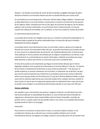dispone: "Las deudas mercantiles de sumas de dinero líquidas y exigibles devengan de pleno
derecho el interés en el mercado siempre que éste no exceda del doce por ciento anual".
En concordancia con esta disposición, el Articulo 118 del citado código establece: "Siempre que
se deba determinar el curso del cambio, el justo precio o el precio corriente de las mercancías,
de los seguros, fletes, transporte por tierra y por agua, de las primas de seguros, de los efectos
públicos y de los títulos industriales, se recurrirá para hacer la determinación a la lista de
casación de la Bolsa de la localidad, y en su defecto, se recurrirá a todos los medios de prueba".
El conocimiento personal del Juez
Las pruebas de las partes van dirigidas al juez que va a resolver la controversia planteada en un
momento dado y queda de las partes interesadas llevar la convicción del juez la verdad o
falsedad de los hechos alegados.
Las pruebas tienen como destinatario el juez, el cual recibe y valora o aprecia en la etapa de
decisión de la causa. Así entendida la labor del juez, se percibe claramente que los datos de que
se sirve el juez en su delicada labor de sentenciar son fundamentalmente dos: el derecho que
viene dado por la norma jurídicas sancionadas por los órganos competentes y los hechos, cuyo
conocimiento le es suministrado por las partes interesadas, mediante las pruebas que el juez
debe examinar y valorar para formar su convicción acerca de la verdad de ellos.
El tema de la prueba es tan importante que llegue al conocimiento del juez que el mismo
legislador establece como requisito de la demanda en el articulo 340 ord. 5 del cpc, "la relación
de los hechos y fundamentos de derechos en que se basa la pretensión". Y de aquí que no
puede resolverse un proceso solamente con los hechos, ni solamente con el derecho, de aquí
que muchos autores expresan que el derecho no se prueba ya que le juez conoce el derecho,
ahora lo que hay que probar son los hechos (art 12 cpc).de la doctrina podemos hablar un poco
acerca de las máximas experiencias que como bien puede tener cualquier persona, también la
tiene el juez, el caso es que en ninguna ley aparece peor es importante hacer notar que el juez
no puede nunca emplear su conocimiento personal para decidir en una causa (art 254 cpc).
Hechos indefinidos
Son aquellos cuya su formulación sea asertiva o negativa contienen una afirmación que está
exenta de prueba por la imposibilidad de probarla. En este sentido para Devis Echandia las
negaciones y afirmaciones están comprendidas entre los hechos imposibles, excluidos de
prueba, esto es, cuando a pesar de que pueden existir o ser ciertos, no es posible demostrarlos.
Ejemplo jamás fui infiel a mi conyugue.
Conclusión
Para triunfar en el proceso no basta tener la razón, es necesario saberla conducir si nos
consideramos titulares de un derecho que no hemos podido satisfacer por la vía del
entendimiento directo, tal negativa nos obliga a activar la vía jurisdiccional a fin de ventilar ante
 