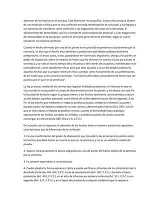 admisión de los hechos en el proceso. Esta distinción no es pacífica. Contra ella conspira el peso
de una tradición civilista que ve una confesión en toda manifestación de voluntad, y ha llegado a
los extremos de considerar como confesión a las alegaciones del actor en la demanda; al
allanamiento del demandado, que es un modo de autocomposición procesal; y a las alegaciones
del demandado en la excepción; contra el principio generalmente admitido, según el cual la
excepción no importa confesión.
Cuando el hecho afirmado por una de las partes es reconocido espontánea o tácitamente por la
contraria, se dice que el hecho está admitido y queda fuera del debate probatorio (thema
probandum). En estos casos, la ley, apoyándose en el principio dispositivo, otorga a las partes un
poder de disposición sobre el material de hecho que ha de tener en cuenta el juez para dictar la
sentencia, y se vale al mismo tiempo de la iniciativa y del interés de las partes, manifestado en el
contradictorio, como expediente eficaz para que sean sacados a la luz del debate probatorio
aquellos hechos que su propio interés les lleva a probar como fundamento de sus pretensiones,
de tal modo que, como enseña Carnelutti, "los hechos afirmados concordemente tienen que ser
puestos por e! juez en la sentencia".
La ley procesal, mediante las normas que regulan el debate probatorio, se interesa en que se
circunscriba lo mas posible el campo de disentimiento entre las partes, y les ofrece con este fin,
la facultad de limitarlo según su propio interés, a los hechos realmente controvertidos y excluir
así del debate, aquellos admitidos como efecto de la libre determinación de los litigantes. A tal
fin, la ley admite que mediante un negocio jurídico procesal, unilateral o bilateral, las partes
puedan excluir del debate probatorio no sólo ciertos y determinados hechos (Art. 397), sino lo
que es más radical, el debate probatorio mismo, cuando el demandado haya aceptado
expresamente los hechos narrados en el libelo, o cuando las partes de común acuerdo,
convengan en ello (Artículo 389, Ord.2 y 3, C.P.C.).
De acuerdo con lo expuesto, la admisión de los hechos tiene en nuestro sistema las siguientes
características que la diferencian de la confesión:
1. Es una manifestación del poder de disposición que concede la ley procesal a las partes sobre
los hechos que debe tomar en cuenta el juez en la sentencia, y no es un auténtico medio de
prueba.
2. Supone necesariamente la previa alegación por una de partes del hecho objeto de la admisión
por la contraria.
3. Es siempre espontánea y no provocada.
4. Puede adoptar la forma expresa o tácita y puede verificarse al tiempo de la contestación de la
demanda (Artículos 361-362, C.P.C.) o de la reconvención (Art. 367, C.P.C.), durante el lapso
probatorio (Art. 401, C.P.C.); en el acto de informes en primera instancia (Art. 511, C.P.C.) o en
segunda (Art. 517, C.P.C.) y en el lapso de pruebas de cualquier incidencia que lo requiera.
 