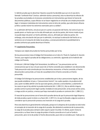 5. Admite prueba que la desvirtué. Nuestra casación ha decidido que aun en el caso de la
llamada "confesión ficta" (rectius: admisión tácita o presunta), ésta no desvirtúa los efectos de
las pruebas acumuladas en el proceso consistentes en instrumentos que tienen la fuerza de
documentos públicos, cuyos efectos no se hacen negatorios en virtud de una simple presunción
legal; ni tampoco tratándose de instrumentos como la letra de cambio, que sólo tienen eficacia
jurídica cuando reúnen los extremos esenciales para su validez".
6. La admisión del hecho, vincula al juez en cuanto a la posición del hecho. Así como el juez no
puede poner un hecho que no ha sido afirmado por una de las partes, del mismo modo el juez
no puede dejar de poner un hecho admitido, esto es, afirmado por todas las partes. Sin
embargo, esta vinculación del juez por la admisión, no excluye la valoración del hecho en su
sentencia con el conjunto de todas las pruebas, y consecuencialmente la posibilidad de la
prueba contraria que pueda desvirtuar el hecho.
B.) Legalmente Presumidos:
Tampoco son objeto de prueba los hechos presumidos por la ley.
De las presunciones trata el Código Civil Venezolano en el Libro III, Título III, Capítulo IV, Sección
Tercera, que regula la prueba de las obligaciones y su extinción, siguiendo así la tradición del
código civil francés.
El Articulo 1.394 del Código Civil Venezolano, las define así: "Las presunciones son las
consecuencias que la Ley o el juez sacan de un hecho conocido para establecer uno desconocido
Toda presunción está constituida por tres elementos necesarios: el hecho conocido; el hecho
desconocido o presumido y el nexo de causalidad entre el hecho conocido y el hecho
presumido.
El Código Civil distingue las presunciones establecidas por la ley o presunciones legales, de las
que puede establecer el juez, o "presunciones homini", las cuales quedan a la prudencia del
juez, quien no debe admitir sino las que sean graves, precisas y concordantes; y solamente en
los casos en que la ley admite la prueba testimonial (Art. 1.399 C.C.). No se admite ninguna
prueba contra la presunción legal cuando, fundada en esta presunción, la ley anula ciertos actos,
o niega acción en justicia, a menos que haya reservado la prueba en contrario (Art. 1.398 C.C.).
El nexo de las presunciones con el tema de la prueba deriva de que la presunción legal dispensa
de toda prueba a quien la tiene a su favor (Art. 1.397 C.C.); lo que ha llevado a algunos autores a
considerar que la presunción provoca una inversión en la carga de la prueba.
Pero esta doctrina es generalmente rechazada, porque en la dispensa de la prueba no está insito
el concepto de la inversión de la carga de la prueba. No obstante la existencia de la presunción,
la carga de la prueba pesa siempre sobre aquel a quien incumbe. En efecto, quien invoca la
presunción a su favor tiene la carga de probar el hecho conocido en el cual se funda la
presunción, pero no la de probar el hecho desconocido, pues éste se considera pro- hado por la
 