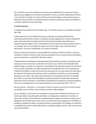 ley; y también el nexo de causalidad, reconocido y preestablecido por la misma ley. Así pues,
aquel que está obliga do a suministrar la prueba de un hecho, sucumbe relativamente al hecho,
si no suministra la prueba; si a su favor mulita una presunción legal, se hace necesario para su
adversario hacer la prueba, no pudiendo invocar la máxima; puesto que el actor ha probado en
su asunto, mediante la presunción legal.
C.) Hechos Notorios:
El Código de Procedimiento Civil, establece que: "Los hechos notorios no son objeto de prueba"
(Art. 506).
Tradicionalmente, aun sin disposición expresa, la doctrina y la práctica judicial venían
admitiendo que los hechos notorios no requerían prueba; siguiendo así la máxima del derecho
común. No está escrita en ningún texto de nuestro derecho positivo, decía Mortara; la
disposición general según la cual la notoriedad de un hecho baste para dar la prueba en juicio. Y
sin embargo, este es un principio que ninguno se atreve a negar, y que recibe frecuentes
aplicaciones. Tal vez casi inadvertidas, en la práctica cotidiana".
Desde el punto de vista práctico, interesa determinar cuándo un hecho es notorio; o cómo se
convierte un hecho en notorio; lo que nos lleva al problema de los caracteres de la notoriedad y
consecuencialmente, a la definición del hecho notorio.
Tradicionalmente se distingue la notoriedad que haría superflua la prueba, de aquella que está
puesta por la ley como base de un derecho. En el primer caso, dada la notoriedad del hecho,
queda excluida su prueba. En el segundo, la notoriedad forma parte del supuesto de hecho de la
norma, y debe ser probada, sin exigir la prueba de la veracidad del hecho. Así, la posesión de
estado de hijo legítimo, resulta de una serie de hechos que en con junto concurren a demostrar
las relaciones de filiación y de parentesco entre un individuo y la familia a la cual él pretende
pertenecer, entre ellos: "Que haya sido constantemente reconocido como tal en la sociedad"
(Art. 206 C.C.); pero esta notoriedad debe ser probada, porque forma parte del supuesto de
hecho de la norma. Asimismo, la notoriedad o publicidad que caracteriza a la posesión legítima,
tiene que ser probada junto con los demás elementos que la caracterizan (Art. 772 C.C.).
De dos maneras —dice Stein— se convierte un hecho en notorio: por la forma en que el hecho
ha sucedido, o por el modo en que el hecho ocurrido ha sido divulgado ".
Así, por ejemplo, un terremoto; una inundación; la elección del Presidente de la Nación: son
hechos que toda la masa del pueblo contempla. y es testigo de su existencia. En cambio, en
otros casos, el hecho es percibido por un pequeño grupo y luego se convierte en notorio por su
divulgación; de tal modo que en estos casos es la transmisión la que engendra la notoriedad, ya
mediante la publicación oficial, o la ciencia histórica o los periódicos. Sin embargo, en atención a
la posibilidad de errores en tales publicaciones, se exige por algunos autores "que la transmisión
sea incontrovertible".
 