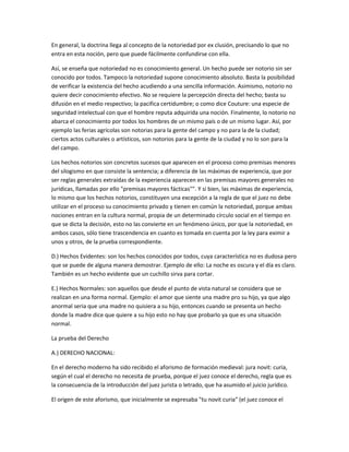En general, la doctrina llega al concepto de la notoriedad por ex clusión, precisando lo que no
entra en esta noción, pero que puede fácilmente confundirse con ella.
Así, se enseña que notoriedad no es conocimiento general. Un hecho puede ser notorio sin ser
conocido por todos. Tampoco la notoriedad supone conocimiento absoluto. Basta la posibilidad
de verificar la existencia del hecho acudiendo a una sencilla información. Asimismo, notorio no
quiere decir conocimiento efectivo. No se requiere la percepción directa del hecho; basta su
difusión en el medio respectivo; la pacifica certidumbre; o como dice Couture: una especie de
seguridad intelectual con que el hombre reputa adquirida una noción. Finalmente, lo notorio no
abarca el conocimiento por todos los hombres de un mismo país o de un mismo lugar. Así, por
ejemplo las ferias agrícolas son notorias para la gente del campo y no para la de la ciudad;
ciertos actos culturales o artísticos, son notorios para la gente de la ciudad y no lo son para la
del campo.
Los hechos notorios son concretos sucesos que aparecen en el proceso como premisas menores
del silogismo en que consiste la sentencia; a diferencia de las máximas de experiencia, que por
ser reglas generales extraídas de la experiencia aparecen en las premisas mayores generales no
jurídicas, llamadas por ello "premisas mayores fácticas"". Y si bien, las máximas de experiencia,
lo mismo que los hechos notorios, constituyen una excepción a la regla de que el juez no debe
utilizar en el proceso su conocimiento privado y tienen en común la notoriedad, porque ambas
nociones entran en la cultura normal, propia de un determinado círculo social en el tiempo en
que se dicta la decisión, esto no las convierte en un fenómeno único, por que la notoriedad, en
ambos casos, sólo tiene trascendencia en cuanto es tomada en cuenta por la ley para eximir a
unos y otros, de la prueba correspondiente.
D.) Hechos Evidentes: son los hechos conocidos por todos, cuya característica no es dudosa pero
que se puede de alguna manera demostrar. Ejemplo de ello: La noche es oscura y el día es claro.
También es un hecho evidente que un cuchillo sirva para cortar.
E.) Hechos Normales: son aquellos que desde el punto de vista natural se considera que se
realizan en una forma normal. Ejemplo: el amor que siente una madre pro su hijo, ya que algo
anormal seria que una madre no quisiera a su hijo, entonces cuando se presenta un hecho
donde la madre dice que quiere a su hijo esto no hay que probarlo ya que es una situación
normal.
La prueba del Derecho
A.) DERECHO NACIONAL:
En el derecho moderno ha sido recibido el aforismo de formación medieval: jura novit: curia,
según el cual el derecho no necesita de prueba, porque el juez conoce el derecho, regla que es
la consecuencia de la introducción del juez jurista o letrado, que ha asumido el juicio jurídico.
El origen de este aforismo, que inicialmente se expresaba "tu novit curia" (el juez conoce el
 