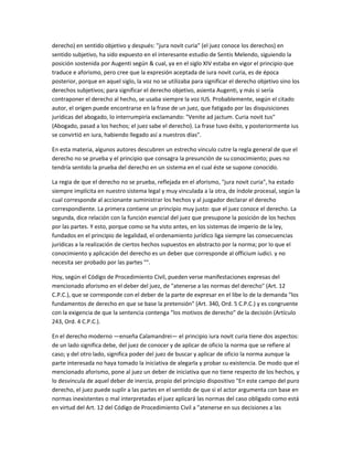 derecho) en sentido objetivo y después: "jura novit curia" (el juez conoce los derechos) en
sentido subjetivo, ha sido expuesto en el interesante estudio de Sentis Melendo, siguiendo la
posición sostenida por Augenti según & cual, ya en el siglo XIV estaba en vigor el principio que
traduce e aforismo, pero cree que la expresión aceptada de iura novit curia, es de época
posterior, porque en aquel siglo, la voz no se utilizaba para significar el derecho objetivo sino los
derechos subjetivos; para significar el derecho objetivo, asienta Augenti, y más si sería
contraponer el derecho al hecho, se usaba siempre la voz IUS. Probablemente, según el citado
autor, el origen puede encontrarse en la frase de un juez, que fatigado por las disquisiciones
jurídicas del abogado, lo interrumpiría exclamando: "Venite ad jactum. Curia novit tus"
(Abogado, pasad a los hechos; el juez sabe el derecho). La frase tuvo éxito, y posteriormente ius
se convirtió en iura, habiendo llegado así a nuestros días".
En esta materia, algunos autores descubren un estrecho vinculo cutre la regla general de que el
derecho no se prueba y el principio que consagra la presunción de su conocimiento; pues no
tendría sentido la prueba del derecho en un sistema en el cual éste se supone conocido.
La regia de que el derecho no se prueba, reflejada en el aforismo, "jura novit curia", ha estado
siempre implícita en nuestro sistema legal y muy vinculada a la otra, de índole procesal, según la
cual corresponde al accionante suministrar los hechos y al juzgador declarar el derecho
correspondiente. La primera contiene un principio muy justo: que el juez conoce el derecho. La
segunda, dice relación con la función esencial del juez que presupone la posición de los hechos
por las partes. Y esto, porque como se ha visto antes, en los sistemas de imperio de la ley,
fundados en el principio de legalidad, el ordenamiento jurídico liga siempre las consecuencias
jurídicas a la realización de ciertos hechos supuestos en abstracto por la norma; por lo que el
conocimiento y aplicación del derecho es un deber que corresponde al officium iudici. y no
necesita ser probado por las partes "°.
Hoy, según el Código de Procedimiento Civil, pueden verse manifestaciones expresas del
mencionado aforismo en el deber del juez, de "atenerse a las normas del derecho" (Art. 12
C.P.C.), que se corresponde con el deber de la parte de expresar en el libe lo de la demanda "los
fundamentos de derecho en que se base la pretensión" (Art. 340, Ord. 5 C.P.C.) y es congruente
con la exigencia de que la sentencia contenga "los motivos de derecho" de la decisión (Artículo
243, Ord. 4 C.P.C.).
En el derecho moderno —enseña Calamandrei— el principio iura novit curia tiene dos aspectos:
de un lado significa debe, del juez de conocer y de aplicar de oficio la norma que se refiere al
caso; y del otro lado, significa poder del juez de buscar y aplicar de oficio la norma aunque la
parte interesada no haya tomado la iniciativa de alegarla y probar su existencia. De modo que el
mencionado aforismo, pone al juez un deber de iniciativa que no tiene respecto de los hechos, y
lo desvincula de aquel deber de inercia, propio del principio dispositivo "En este campo del puro
derecho, el juez puede suplir a las partes en el sentido de que si el actor argumenta con base en
normas inexistentes o mal interpretadas el juez aplicará las normas del caso obligado como está
en virtud del Art. 12 del Código de Procedimiento Civil a "atenerse en sus decisiones a las
 