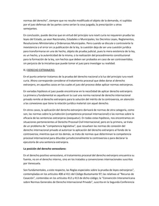 normas del derecho", siempre que no resulte modificado el objeto de la demanda, ni suplidas
por el juez defensas de las partes como serían la cosa juzgada, la prescripción u otras
semejantes.
En conclusión, puede decirse que en virtud del principio iura novit curia no requieren prueba las
leyes del Estado, ya sean Nacionales, Estadales o Municipales; los Decretos Leyes, Reglamentos,
Resoluciones Ministeriales y Ordenanzas Municipales. Pero cuando se discute o controvierte la
inexistencia o el error en ¡a publicación de la ley, la cuestión deja de ser una cuestión jurídica
para transformarse en una de hecho, objeto de prueba judicial, pues la mera existencia de la ley,
es un hecho, y la autenticidad de la misma, o la realización del procedimiento constitucional
para la formación de la ley, son hechos que deben ser probados en caso de ser controvertidos;
sin perjuicio de la iniciativa que puede tomar el juez para investigar su realidad.
B.) DERECHO EXTRANJERO:
En el punto anterior tratamos de la prueba del derecho nacional a la luz del principio iura novit
curia. Ahora corresponde considerar el tratamiento procesal que debe darse al derecho
extranjero, en aquellos casos en los cuales el juez del proceso debe aplicar normas extranjeras.
En variadas hipótesis el juez puede encontrarse en la nece5idad de aplicar derecho extranjero.
La primera y fundamental es aquella en la cual una norma nacional de derecho internacional
privado remite al derecho extranjero para la solución del mérito de la controversia, en atención
a las conexiones que tiene la relación jurídica material con aquel derecho.
En otros casos, la aplicación del derecho extranjero derivará de normas de otra categoría, como
son, las normas sobre la jurisdicción (competencia procesal internacional) o las normas sobre la
eficacia de las sentencias extranjeras (exequatur). En todas estas hipótesis, nos encontramos en
situaciones pertenecientes al Derecho Procesal Civil Internacional; pero en la primera, se trata
de un problema de "competencia legislativa", que resuelven las normas de conexión del
derecho internacional privado al autorizar la aplicación del derecho extranjero al fondo de la
controversia; mientras que en los demás, se trata de normas que determinan la competencia
procesal internacional para dilucidar jurisdiccionalmente la controversia o para declarar la
ejecutoría de una sentencia extranjera.
La posición del derecho venezolano:
En el derecho positivo venezolano, el tratamiento procesal del derecho extranjero encuentra su
fuente, no en el derecho interno, sino en los tratados y convenciones internacionales suscritos
por Venezuela.
Son fundamentales, a este respecto, las Reglas especiales sobre la prueba de leyes extranjeras",
contempladas en los artículos 408 al 411 del Código Bustamante 97; las relativas al "Recurso de
Casación", contenidas en los artículos 412 y 413 de dicho código; la "Convención Interamericana
sobre Normas Generales de Derecho Internacional Privado", suscrita en la Segunda Conferencia
 