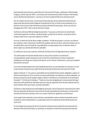 Especializada Interamericana sobre Derecho Internacional Privado, celebrada en Montevideo,
Uruguay, el 8 de mayo de 1979 °; y la Convención Interamericana sobre Prueba e Información
acerca del Derecho Extranjero", suscrita en la misma citada Conferencia Interamericana".
Con las citadas convenciones suscritas por Venezuela que tienen aplicación preferente por
disposición del artículo 8 del Código de Procedimiento Civil, se llena el vacío existente en su
derecho interno acerca del tratamiento procesal del derecho extranjero, dicho articulo fue
derogado por el Art. 1 de la Ley de Derecho Privado.
Conforme al Artículo 408 del Código Bustamante: "Los jueces y tribunales de cada Estado
contratante aplicarán de oficio, cuando proceda, las leyes de los demás, sin perjuicio de los
medios proba torios a que este capítulo se refiere".
A su vez, el Artículo 410 de dicho código, establece: "A falta de prueba o si el juez o el tribunal
por cualquier razón la estimaren insuficiente, podrán solicitar de oficio, antes de resolver, por la
vía diplomática, que el Estado de cuya legislación se trate proporcione un informe sobre el
texto, vigencia y sentido del derecho aplicable".
En relación al recurso de casación, el Artículo 412 del mismo Có digo Bustamante, dispone:
"En todo Estado contratante donde exista el recurso de casación o la institución
correspondiente, podrá interponerse por infracción, interpretación errónea o aplicación
indebida de una ley de otro Estado contratante, en las mismas condiciones y casos que respecto
del derecho nacional".
A las mencionadas disposiciones del Código Bustamante, se corresponden los artículos 2 y 4 de
la Convenci6n Interamericana sobre Normas Generales de Derecho Internacional Privado.
Según el Artículo 2: "Los jueces y autoridades de los Estado Partes estarán obligados a aplicar el
derecho extranjero tal como lo harían los jueces del Estado cuyo derecho resultare aplicable, sin
perjuicio de que las panes puedan alegar y probar la existencia y contenido de la ley extranjera
invocada". Y el Artículo 4 establece: "Todos los recursos otorgados por la ley procesal del lugar
del juicio serán igualmente admitidos para los casos de aplicación de la ley de cualquiera de los
otros Estados Panes que hayan resultado aplicables".
Conforme a tales disposiciones del Código Bustamante y de la Convención Interamericana sobre
Normas Generales de Derecho Internacional Privado aprobadas por Venezuela, el tratamiento
procesal del derecho extranjero tiene en nuestro sistema las siguientes características:
a) Se acepta la ley extranjera como derecho, apartándose nuestro sistema de aquellos que la
consideran como simple hecho, y su aplicación entra en la esfera de acción del principio iura
novit curia.
En los trabajos de preparación de la Convención Interamericana sobre Normas Generales de
Derecho Internacional Privado, se reconoció, al estudiar el tratamiento procesal del derecho
 