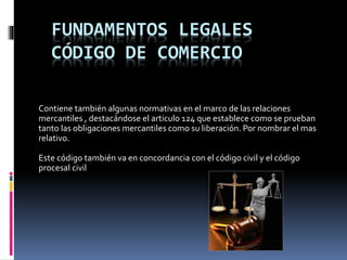 FUNDAMENTOS LEGALES
CÓDIGO DE COMERCIO
Contiene también algunas normativas en el marco de las relaciones
mercantiles , destacándose el articulo 124 que establece como se prueban
tanto las obligaciones mercantiles como su liberación. Por nombrar el mas
relativo.
Este código también va en concordancia con el código civil y el código
procesal civil
 