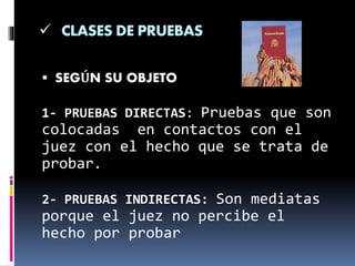  CLASES DE PRUEBAS
 SEGÚN SU OBJETO
1- PRUEBAS DIRECTAS: Pruebas que son
colocadas en contactos con el
juez con el hecho que se trata de
probar.
2- PRUEBAS INDIRECTAS: Son mediatas
porque el juez no percibe el
hecho por probar
 