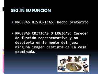 SEGÚN SU FUNCION
 PRUEBAS HISTORICAS: Hecho pretérito
 PRUEBAS CRITICAS O LOGICAS: Carecen
de función representativa y no
despierta en la mente del juez
ninguna imagen distinta de la cosa
examinada.
 