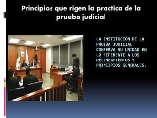 LA INSTITUCIÓN DE LA
PRUEBA JUDICIAL
CONSERVA SU UNIDAD EN
LO REFERENTE A LOS
DELINEAMIENTOS Y
PRINCIPIOS GENERALES.
Principios que rigen la practica de la
prueba judicial
 
