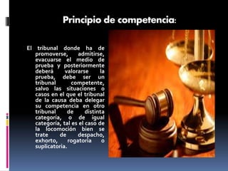 Principio de competencia:
El tribunal donde ha de
promoverse, admitirse,
evacuarse el medio de
prueba y posteriormente
deberá valorarse la
prueba, debe ser un
tribunal competente,
salvo las situaciones o
casos en el que el tribunal
de la causa deba delegar
su competencia en otro
tribunal de distinta
categoría, o de igual
categoría, tal es el caso de
la locomoción bien se
trate de despacho,
exhorto, rogatoria o
suplicatoria.
 