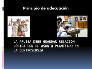 LA PRUEBA DEBE GUARDAR RELACIÓN
LÓGICA CON EL ASUNTO PLANTEADO EN
LA CONTROVERSIA.
Principio de adecuación:
 