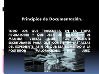 TODO LOS QUE TRASCURRA EN LA ETAPA
PROBATORIA Y QUE DEBA DE TRASCURRIR DE
MANERA VERBAL DEBE POSTERIORMENTE
ESCRITURARSE PARA QUE CONSTE EN LAS ACTAS
DEL EXPEDIENTE, AFÍN DE QUE SEA SOMETIDO A LA
POSTERIOR VALORACIÓN DEL JUEZ.
Principios de Documentación:
 