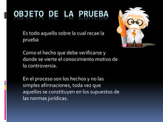 OBJETO DE LA PRUEBA
Es todo aquello sobre la cual recae la
prueba
Como el hecho que debe verificarse y
donde se vierte el conocimiento motivo de
la controversia.
En el proceso son los hechos y no las
simples afirmaciones, toda vez que
aquellos se constituyen en los supuestos de
las normas jurídicas.
 