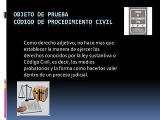 OBJETO DE PRUEBA
CÓDIGO DE PROCEDIMIENTO CIVIL
Como derecho adjetivo, no hace mas que
establecer la manera de ejercer los
derechos conocidos por la ley sustantiva o
Código Civil, es decir, los medios
probatorios y la forma como hacerlos valer
dentro de un proceso judicial.
 