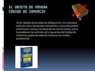 EL OBJETO DE PRUEBA
CÓDIGO DE COMERCIO
Serán objetos de pruebas las obligaciones, los contratos
(articulo 126) y las deudas mercantiles, y para ello podrán
examinarse, incluso, los libros de los comerciantes, como
lo establecen los artículos 48 y siguientes del Código de
Comercio, pudiendo además utilizarse los medios
probatorios.
 