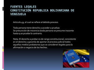 FUENTES LEGALES
CONSTITUCIÓN REPUBLICA BOLIVARIANA DE
VENEZUELA
Articulo 49, el cual se refiere al debido proceso.
Toda persona tiene derecho a acceder a pruebas
Se presunción de inocencia (toda persona se presume inocente
hasta q se pruebe lo contrario.
Nota: El derecho a probar es de rango constitucional, consistente
en el derecho y garantía de aportar al proceso judicial todos
aquellos medios probatorios que se consideren legales para la
afirmación o negocio de los hechos.
 
