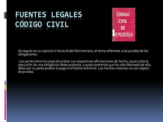 FUENTES LEGALES
CÓDIGO CIVIL
Se regulo en su capituloV titulo III del libro tercero, el tema referente a las prueba de las
obligaciones.
Las partes tiene la carga de probar sus respectivas afirmaciones de hecho; quien pida la
ejecución de una obligación debe probarla, y quien pretenda que ha sido libertado de ella,
debe por su parte probar el pago o el hecho extintivo. Los hechos notorios no son objeto
de prueba.
 