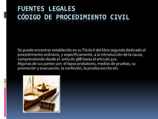 FUENTES LEGALES
CÓDIGO DE PROCEDIMIENTO CIVIL
Se puede encontrar establecido en suTitulo II del libro segundo dedicado al
procedimiento ordinario, y específicamente, a la introducción de la causa,
comprendiendo desde el :articulo 388 hasta el articulo 510.
Algunas de sus partes son: el lapso probatorio, medios de pruebas, su
promoción y evacuación, la confesión, la prueba escrito etc.
 