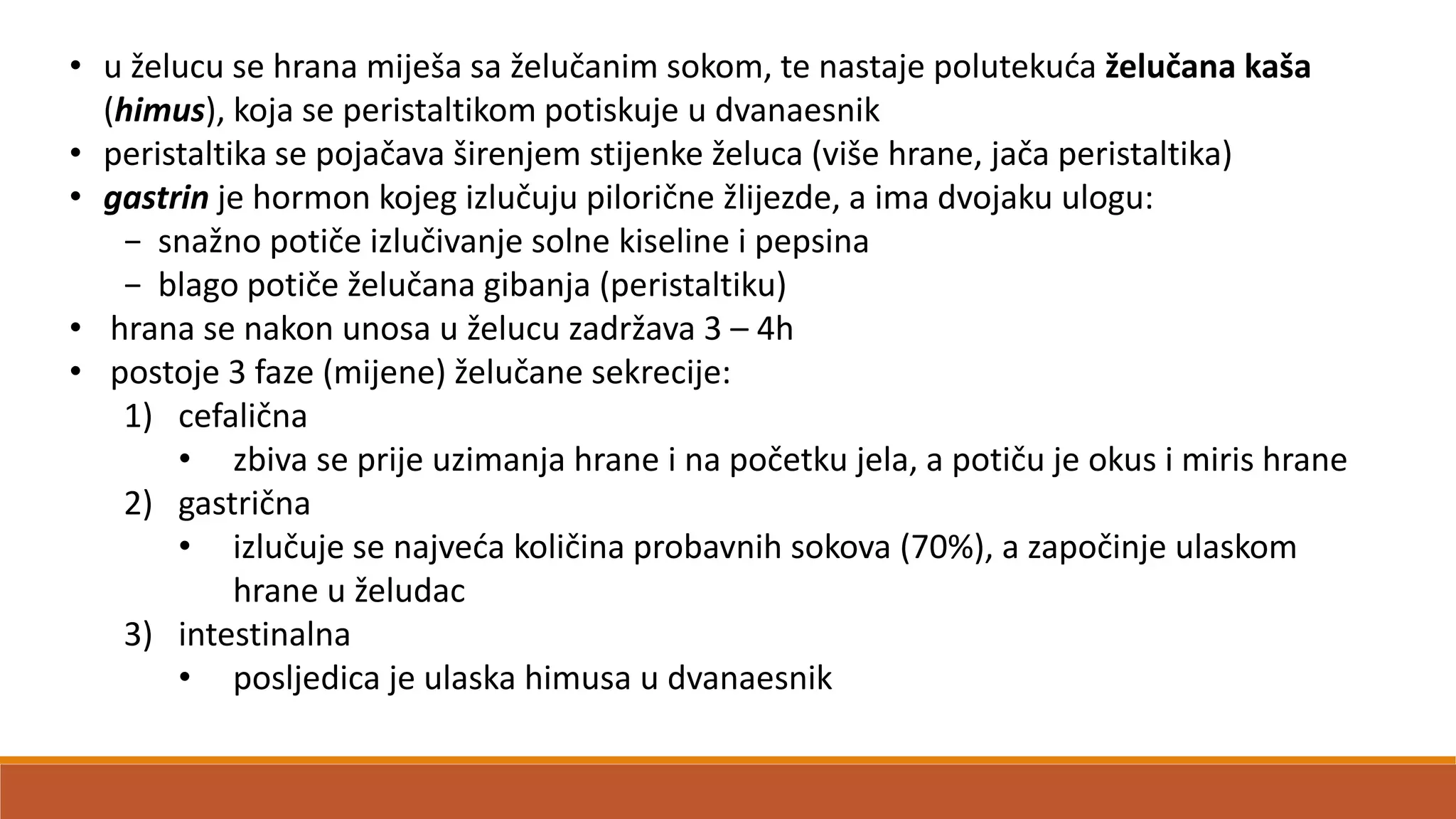• u želucu se hrana miješa sa želučanim sokom, te nastaje polutekuda želučana kaša
(himus), koja se peristaltikom potiskuje u dvanaesnik
• peristaltika se pojačava širenjem stijenke želuca (više hrane, jača peristaltika)
• gastrin je hormon kojeg izlučuju pilorične žlijezde, a ima dvojaku ulogu:
− snažno potiče izlučivanje solne kiseline i pepsina
− blago potiče želučana gibanja (peristaltiku)
• hrana se nakon unosa u želucu zadržava 3 – 4h
• postoje 3 faze (mijene) želučane sekrecije:
1) cefalična
• zbiva se prije uzimanja hrane i na početku jela, a potiču je okus i miris hrane
2) gastrična
• izlučuje se najveda količina probavnih sokova (70%), a započinje ulaskom
hrane u želudac
3) intestinalna
• posljedica je ulaska himusa u dvanaesnik
 