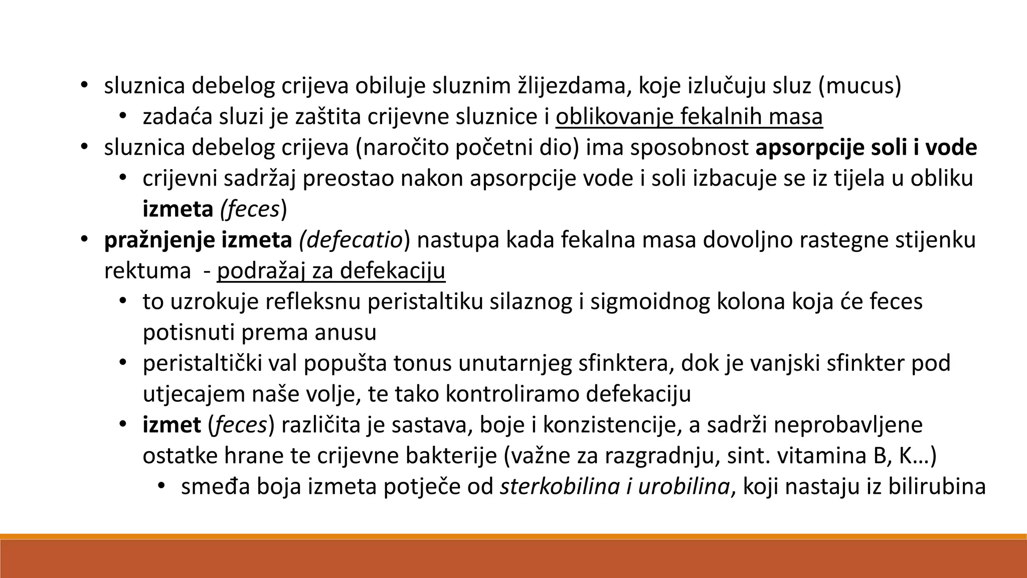 • sluznica debelog crijeva obiluje sluznim žlijezdama, koje izlučuju sluz (mucus)
• zadada sluzi je zaštita crijevne sluznice i oblikovanje fekalnih masa
• sluznica debelog crijeva (naročito početni dio) ima sposobnost apsorpcije soli i vode
• crijevni sadržaj preostao nakon apsorpcije vode i soli izbacuje se iz tijela u obliku
izmeta (feces)
• pražnjenje izmeta (defecatio) nastupa kada fekalna masa dovoljno rastegne stijenku
rektuma - podražaj za defekaciju
• to uzrokuje refleksnu peristaltiku silaznog i sigmoidnog kolona koja de feces
potisnuti prema anusu
• peristaltički val popušta tonus unutarnjeg sfinktera, dok je vanjski sfinkter pod
utjecajem naše volje, te tako kontroliramo defekaciju
• izmet (feces) različita je sastava, boje i konzistencije, a sadrži neprobavljene
ostatke hrane te crijevne bakterije (važne za razgradnju, sint. vitamina B, K…)
• smeđa boja izmeta potječe od sterkobilina i urobilina, koji nastaju iz bilirubina
 