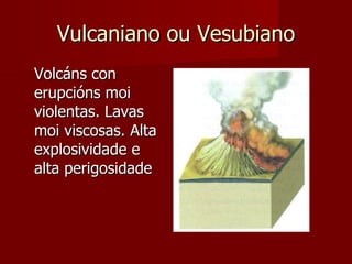 Vulcaniano ou Vesubiano Volcáns con erupcións moi violentas. Lavas moi viscosas. Alta explosividade e alta perigosidade 