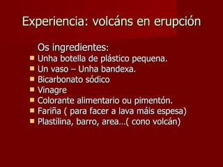 Experiencia: volcáns en erupción Os ingredientes : Unha botella de plástico pequena. Un vaso – Unha bandexa. Bicarbonato sódico Vinagre Colorante alimentario ou pimentón. Fariña ( para facer a lava máis espesa) Plastilina, barro, area…( cono volcán) 
