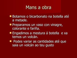 Mans a obra Botamos o bicarbonato na botella até a metade. Preparamos un vaso con vinagre, colorante e fariña. Engadimos a mestura á botella  e xa temos un volcán. Podes variar as cantidades até que saia un volcán ao teu gusto 