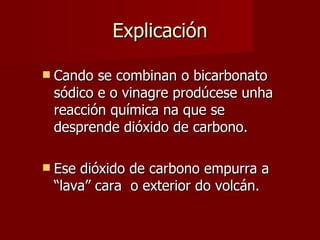 Explicación Cando se combinan o bicarbonato sódico e o vinagre prodúcese unha reacción química na que se desprende dióxido de carbono. Ese dióxido de carbono empurra a “lava” cara  o exterior do volcán. 