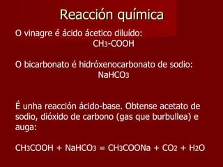 Reacción química O vinagre é ácido ácetico diluído: CH 3 -COOH O bicarbonato é hidróxenocarbonato de sodio: NaHCO 3 É unha reacción ácido-base. Obtense acetato de sodio, dióxido de carbono (gas que burbullea) e auga: CH 3 COOH + NaHCO 3  = CH 3 COONa + CO 2  + H 2 O 