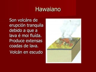 Hawaiano Son volcáns de erupción tranquila debido a que a lava é moi fluída.  Produce extensas coadas de lava. Volcán en escudo 