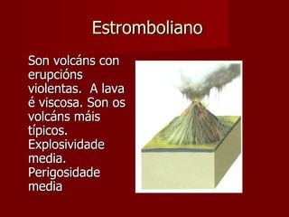 Estromboliano Son volcáns con erupcións violentas.  A lava é viscosa. Son os volcáns máis típicos. Explosividade media. Perigosidade media 