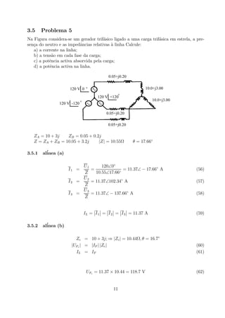 3.5 Problema 5
Na Figura considera-se um gerador trif´asico ligado a uma carga trif´asica em estrela, a pre-
sen¸ca do neutro e as impedˆancias relativas `a linha Calcule:
a) a corrente na linha;
b) a tens˜ao em cada fase da carga;
c) a potˆencia activa absorvida pela carga;
d) a potˆencia activa na linha.
0.05+j0.20
120 V 0 °
120 V +120°
120 V -120 °
0.05+j0.20
0.05+j0.20
10.0+j3.00
10.0+j3.00
ZA = 10 + 3j ZB = 0.05 + 0.2j
Z = ZA + ZB = 10.05 + 3.2j |Z| = 10.55Ω θ = 17.66◦
3.5.1 al´inea (a)
I1 =
U1
Z
=
120∠0◦
10.55∠17.66◦
= 11.37∠ − 17.66◦
A (56)
I2 =
U2
Z
= 11.37∠102.34◦
A (57)
I3 =
U3
Z
= 11.37∠ − 137.66◦
A (58)
IL =
¯
¯I1
¯
¯ =
¯
¯I2
¯
¯ =
¯
¯I3
¯
¯ = 11.37 A (59)
3.5.2 al´inea (b)
Zc = 10 + 3j; ⇒ |Zc| = 10.44Ω, θ = 16.7◦
|UFc | = |IF | |Zc| (60)
IL = IF (61)
UFc = 11.37 × 10.44 = 118.7 V (62)
11
 