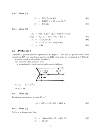 3.5.3 al´inea (c)
PTc = 3 (UFc IFc cos (θ)) (63)
= 3 (118.7 × 11.37 × cos (16.7))
PTc = 3.88 kW (64)
3.5.4 al´inea (d)
ZL = 0.05 + 0.2j; ⇒ |ZL| = 0.2Ω, θ = 75.96◦
|UL| = |IL| |ZL| = 11.37 × 0.2 = 2.27 V (65)
PL = 3 (ULIL cos (θ)) (66)
= 3 (2.27 × 11.37 × cos (75.96))
PL = 18 W (67)
3.6 Problema 6
Considere o gerador trif´asico representado na Figura. Cada fase do gerador debita uma
corrente de 30A com uma tens˜ao por fase de 254V e um factor de potˆencia de 0, 8. Calcule:
a) qual a tens˜ao aos terminais do gerador;
b) a potˆencia activa em cada fase;
c) a potˆencia activa total entregue pelo gerador trif´asico.
Ip = 30 A
IL = IF UL =
√
3UF
cos (θ) = 0.8
3.6.1 al´inea (a)
Tens˜ao aos terminais do gerador, UL =?
UL =
√
3UF =
√
3 × 254 = 439.9 V (68)
3.6.2 al´inea (b)
Potˆencia activa em cada fase.
PF = UF IF cos (θ) = 254 × 30 × 0.8 (69)
PF = 6.1 kW
12
 