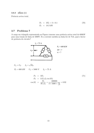 3.6.3 al´inea (c)
Potˆencia activa total.
PT = 3PF = 3 × 6.1 (70)
PT = 18.3 kW
3.7 Problema 7
A carga em triˆangulo representada na Figura consome uma potˆencia activa total de 600kW
para uma tens˜ao de linha de 5000V. Se a corrente medida na linha for de 75A, qual o factor
de potˆencia do circuito?
IL = 75 A
PT = 600 KW
FP = ?
α = ?
UL = UF IL =
√
3IF
PT = 600 kW UL = 5000 V IL = 75 A
PT = 3PF (71)
PT = 3 (UF IF cos (θ))
cos (θ) =
PT
3UF IF
=
600000
3 × 5000 × 75√
3
= 0.92
13
 
