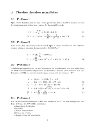 2 Circuitos el´ectricos monof´asicos
2.1 Problema 1
Qual o valor da inductˆancia de uma bobina quando uma tens˜ao de 20V ´e induzida aos seus
terminais para uma mudan¸ca da corrente de 12A para 20A em 2s.
e(t) = L
di(t)
dt
⇒ dt.e(t) = L.di(t) (1)
∆t.E = L.∆I ⇒ L =
∆t
∆I
E =
2
20 − 12
× 20 = 5 H (2)
2.2 Problema 2
Uma bobina tem uma inductˆancia de 50mH. Qual a tens˜ao induzida aos seus terminais
quando a taxa de mudan¸ca da sua corrente ´e de 10000A/s ?
L = 50 µH,
∆I
∆t
= 10000 A/s
E = L.
∆I
∆t
= 50 × 10−6
× 104
= 50 × 10−2
= 0.5 V (3)
2.3 Problema 3
A bobina correspondente ao circuito prim´ario de um transformador tem uma inductˆancia
de 30mH considerando-se desprez´avel a sua resistˆencia. Calcule a sua reatˆancia para uma
frequˆencia de 60Hz e a corrente quando ligada a uma fonte de tens˜ao de 120V.
L = 30 mH, f = 60 Hz, E = 120 V
ω = 2πf = 2 × 3.146 × 60 = 377 rad/s (4)
XL = ωL = 377 × 30 × 10−3
= 11.31Ω (5)
Z = jωL ⇒ |Z| =
q
(ωL)2
= ωL ⇒ Z = 11.31Ω (6)
¯
¯I
¯
¯ = I =
E
ωL
=
120
11.31
= 10.6 A (7)
2.4 Problema 4
Um circuito com uma bobina de 0.1H e uma resistˆencia de 20Ω em s´erie s˜ao ligados a uma
fonte de tens˜ao de 100V/25Hz. Determine:
a) impedˆancia do circuito;
b) corrente;
c) tens˜ao na resistˆencia;
d) tens˜ao na bobina;
e) ˆangulo de fase da inductˆancia.
2
 