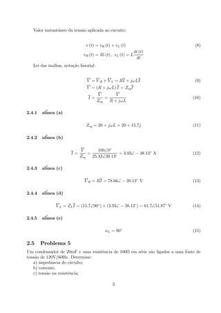 Valor instantˆaneo da tens˜ao aplicada ao circuito:
v (t) = vR (t) + vL (t) (8)
vR (t) = Ri (t) , vL (t) = L
di (t)
dt
Lei das malhas, nota¸c˜ao fasorial:
V = V R + V L = RI + jωLI (9)
V = (R + jωL) I = ZeqI
I =
V
Zeq
=
V
R + jωL
(10)
2.4.1 al´inea (a)
Zeq = 20 + jωL = 20 + 15.7j (11)
2.4.2 al´inea (b)
I =
V
Zeq
=
100∠0◦
25.42∠38.13◦
= 3.93∠ − 38.13◦
A (12)
2.4.3 al´inea (c)
V R = RI = 78.66∠ − 38.13◦
V (13)
2.4.4 al´inea (d)
V L = ZLI = (15.7∠90◦
) × (3.93∠ − 38.13◦
) = 61.7∠51.87◦
V (14)
2.4.5 al´inea (e)
αL = 90◦
(15)
2.5 Problema 5
Um condensador de 20mF e uma resistˆencia de 100Ω em s´erie s˜ao ligados a uma fonte de
tens˜ao de 120V/60Hz. Determine:
a) impedˆancia do circuito;
b) corrente;
c) tens˜ao na resistˆencia;
3
 