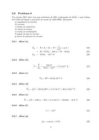 2.6 Problema 6
Um circuito RLC s´erie com uma resistˆencia de 50Ω, condensador de 25mF, e uma bobina
de 0.15H est´a ligado a uma fonte de tens˜ao de 120V/60Hz. Determine:
a) impedˆancia do circuito;
b) corrente;
c) tens˜ao na resistˆencia;
d) tens˜ao na bobina;
e) tens˜ao no condensador;
f) ˆangulo de fase do circuito;
g) factor de potˆencia do circuito.
2.6.1 al´inea (a)
Zeq = R + Zc + ZL = R +
1
jωC
+ jωL = (24)
= 50 + 56.55j − 106.1j = 50 − 49.55j (25)
Zeq = 70.39∠ − 44.7◦
Ω (26)
2.6.2 al´inea (b)
I =
V
Zeq
=
120∠0◦
70.4∠ − 44.7◦
= 1.7∠44.7◦
A (27)
2.6.3 al´inea (c)
V R = RI = 85.23∠44.7◦
V (28)
2.6.4 al´inea (d)
V L = ZLI = (56.55∠90◦
) × (1.7∠44.7◦
) = 96.4∠134.7◦
V (29)
2.6.5 al´inea (e)
V c = ZcI = (106.1∠ − 90◦
) × (1.7∠44.7◦
) = 180.86∠ − 45.3◦
V (30)
2.6.6 al´inea (f)
α = −44.7◦
(31)
2.6.7 al´inea (g)
f.p. = cos (α) = 0.711 (32)
5
 
