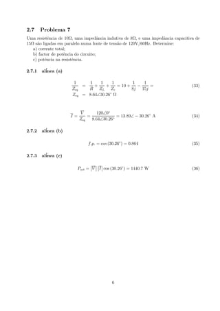 2.7 Problema 7
Uma resistˆencia de 10Ω, uma impedˆancia indutiva de 8Ω, e uma impedˆancia capacitiva de
15Ω s˜ao ligadas em paralelo numa fonte de tens˜ao de 120V/60Hz. Determine:
a) corrente total;
b) factor de potˆencia do circuito;
c) potˆencia na resistˆencia.
2.7.1 al´inea (a)
1
Zeq
=
1
R
+
1
ZL
+
1
Zc
= 10 +
1
8j
−
1
15j
= (33)
Zeq = 8.64∠30.26◦
Ω
I =
V
Zeq
=
120∠0◦
8.64∠30.26◦
= 13.89∠ − 30.26◦
A (34)
2.7.2 al´inea (b)
f.p. = cos (30.26◦
) = 0.864 (35)
2.7.3 al´inea (c)
Pact =
¯
¯V
¯
¯
¯
¯I
¯
¯ cos (30.26◦
) = 1440.7 W (36)
6
 