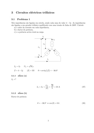 3 Circuitos el´ectricos trif´asicos
3.1 Problema 1
Trˆes impedˆancias s˜ao ligadas em estrela, sendo cada uma do valor 4 − 3j. As impedˆancias
s˜ao ligadas a um gerador trif´asico equilibrado com uma tens˜ao de linha de 208V. Calcule:
a) o valor da corrente em cada impedˆancia,
b) o factor de potˆencia,
c) e a potˆencia activa total na carga.
LI
Z
Z
Z
LI
LI
FI
FI FI
FU
LU
IL = IF UL =
√
3UF
Z = 4 − 3j |Z| = 5Ω θ = arctg
¡−3
4
¢
= −36.9◦
3.1.1 al´inea (a)
IL =?
IL = IF =
UF
|Z|
=
208√
3
5
= 24 A (37)
3.1.2 al´inea (b)
Factor de potˆencia
θ = −36.9◦
⇒ cos (θ) = 0.8 (38)
7
 