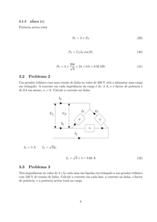 3.1.3 al´inea (c)
Potˆencia activa total
PT = 3 × PF (39)
PF = UF IF cos (θ) (40)
PT = 3 ×
208
√
3
× 24 × 0.8 = 6.92 kW (41)
3.2 Problema 2
Um gerador trif´asico com uma tens˜ao de linha no valor de 208 V est´a a alimentar uma carga
em triˆangulo. A corrente em cada impedˆancia da carga ´e de 5 A, e o factor de potˆencia ´e
de 0.8 em atraso, α < 0. Calcule a corrente na linha.
Z
Z
LI
LI
FI FI
FULU
Z
LI
IF = 5 A IL =
√
3IF
IL =
√
3 × 5 = 8.66 A (42)
3.3 Problema 3
Trˆes impedˆancias no valor de 4+3j cada uma s˜ao ligadas em triˆangulo a um gerador trif´asico
com 240 V de tens˜ao de linha. Calcule a corrente em cada fase, a corrente na linha, o factor
de potˆencia, e a potˆencia activa total na carga.
8
 