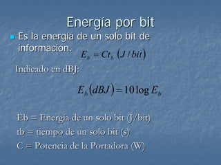 Energía por bit
 Es la energía de un solo bit de
 información.
                 Eb = Ct b (J / bit )
Indicado en dBJ:

                 E b (dBJ ) = 10 log Eb

Eb = Energía de un solo bit (J/bit)
tb = tiempo de un solo bit (s)
C = Potencia de la Portadora (W)
 